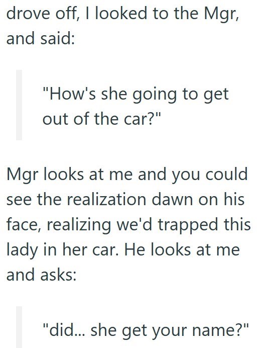 drove off, I looked to the Mgr, and said: "How's she going to get out of the car?" Mgr looks at me and you could see the realization dawn on his face, realizing we'd trapped this lady in her car. He looks at me and asks: "did... she get your name?"