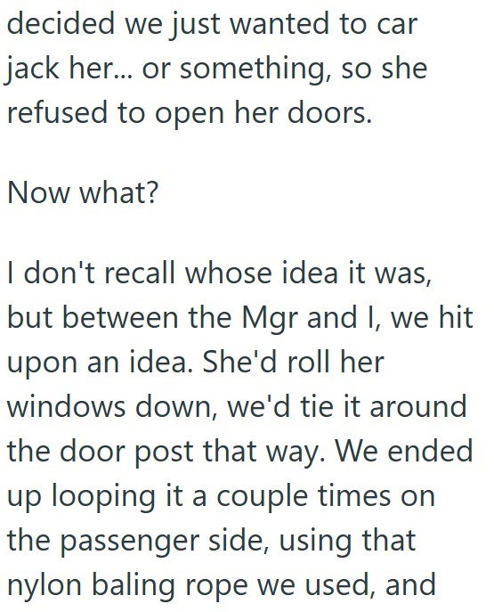 decided we just wanted to car jack her... or something, so she refused to open her doors. Now what? I don't recall whose idea it was, but between the Mgr and I, we hit upon an idea. She'd roll her windows down, we'd tie it around the door post that way. We ended up looping it a couple times on the passenger side, using that nylon baling rope we used, and