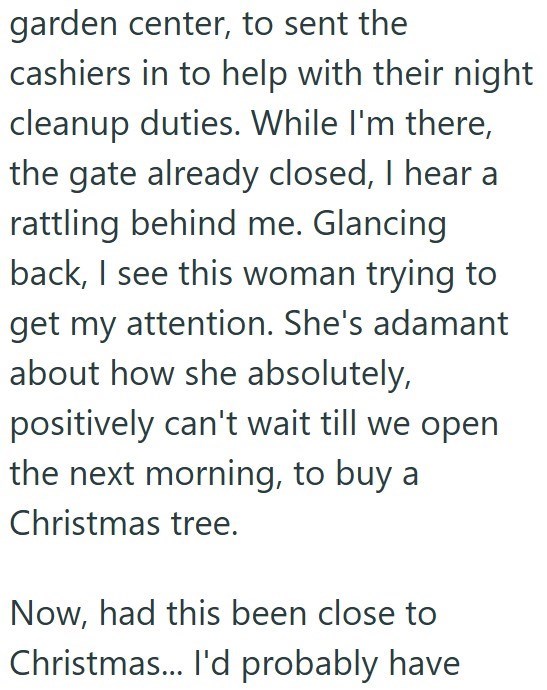 garden center, to sent the cashiers in to help with their night cleanup duties. While I'm there, the gate already closed, I hear a rattling behind me. Glancing back, I see this woman trying to get my attention. She's adamant about how she absolutely, positively can't wait till we open the next morning, to buy a Christmas tree. Now, had this been close to Christmas... I'd probably have