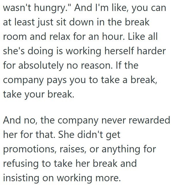 wasn't hungry." And I'm like, you can at least just sit down in the break room and relax for an hour. Like all she's doing is working herself harder for absolutely no reason. If the company pays you to take a break, take your break. And no, the company never rewarded her for that. She didn't get promotions, raises, or anything for refusing to take her break and insisting on working more.
