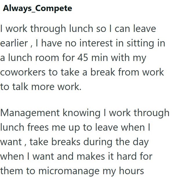 Always_Compete I work through lunch so I can leave earlier, I have no interest in sitting in a lunch room for 45 min with my coworkers to take a break from work to talk more work. Management knowing I work through lunch frees me up to leave when I want, take breaks during the day when I want and makes it hard for them to micromanage my hours