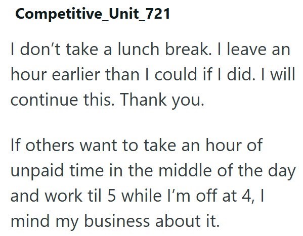 Competitive_Unit_721 I don't take a lunch break. I leave an hour earlier than I could if I did. I will continue this. Thank you. If others want to take an hour of unpaid time in the middle of the day and work til 5 while I'm off at 4, I mind my business about it.