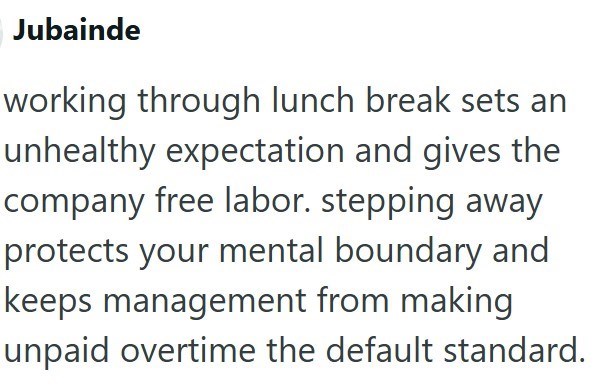 Jubainde working through lunch break sets an unhealthy expectation and gives the company free labor. stepping away protects your mental boundary and keeps management from making unpaid overtime the default standard.