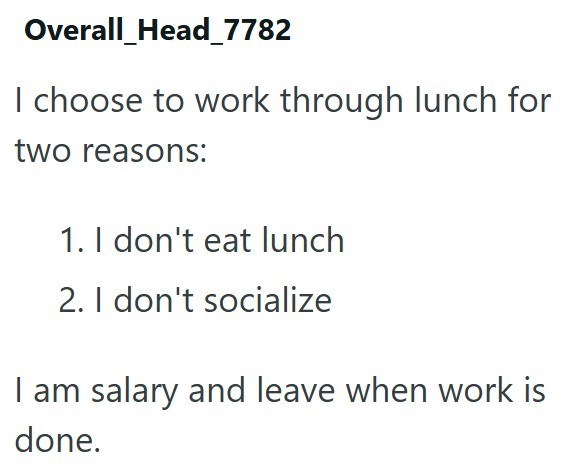 Overall_Head_7782 I choose to work through lunch for two reasons: 1. I don't eat lunch 2. I don't socialize I am salary and leave when work is done.