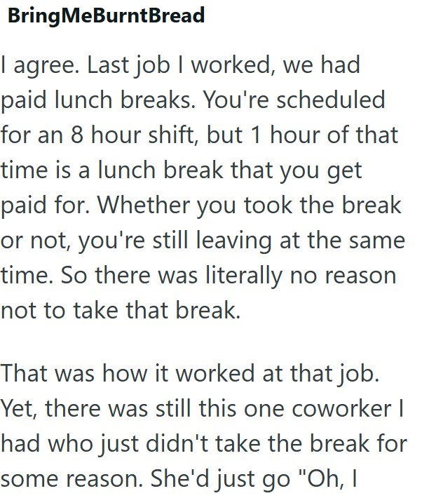 BringMeBurnt Bread I agree. Last job I worked, we had paid lunch breaks. You're scheduled for an 8 hour shift, but 1 hour of that time is a lunch break that you get paid for. Whether you took the break or not, you're still leaving at the same time. So there was literally no reason not to take that break. That was how it worked at that job. Yet, there was still this one coworker I had who just didn't take the break for some reason. She'd just go "Oh, I