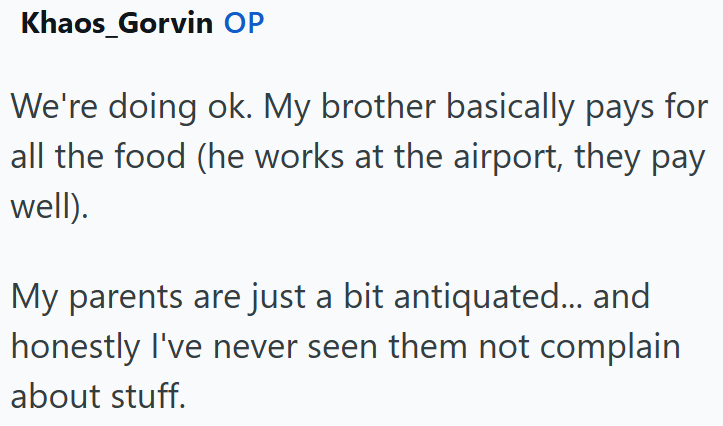 Khaos_Gorvin OP We're doing ok. My brother basically pays for all the food (he works at the airport, they pay well). My parents are just a bit antiquated... and honestly I've never seen them not complain about stuff.