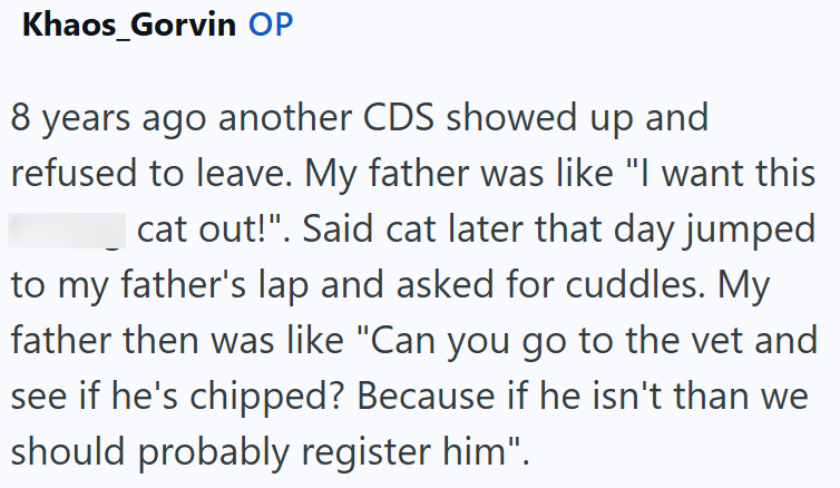 Khaos_Gorvin OP 8 years ago another CDS showed up and refused to leave. My father was like "I want this cat out!". Said cat later that day jumped to my father's lap and asked for cuddles. My father then was like "Can you go to the vet and see if he's chipped? Because if he isn't than we should probably register him".