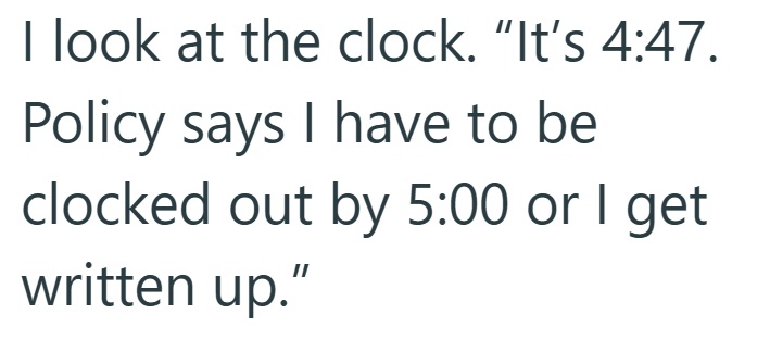 I look at the clock. "It's 4:47. Policy says I have to be clocked out by 5:00 or I get written up."