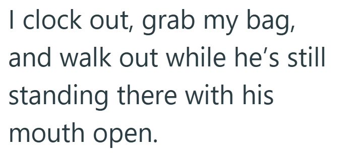 I clock out, grab my bag, and walk out while he's still standing there with his mouth open.
