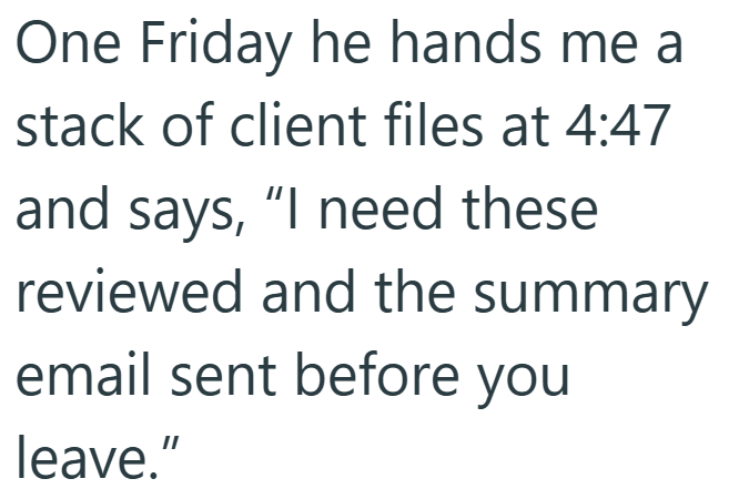 One Friday he hands me a stack of client files at 4:47 and says, "I need these reviewed and the summary email sent before you leave."