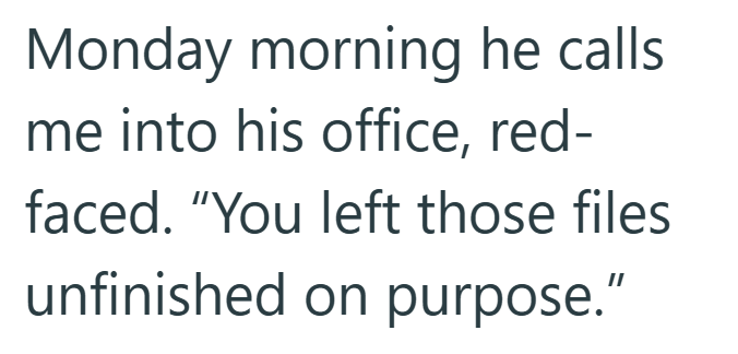 Monday morning he calls. me into his office, red- faced. "You left those files unfinished on purpose."
