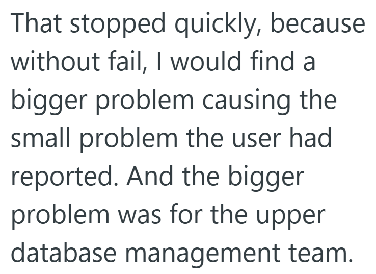That stopped quickly, because without fail, I would find a bigger problem causing the small problem the user had reported. And the bigger problem was for the upper database management team.