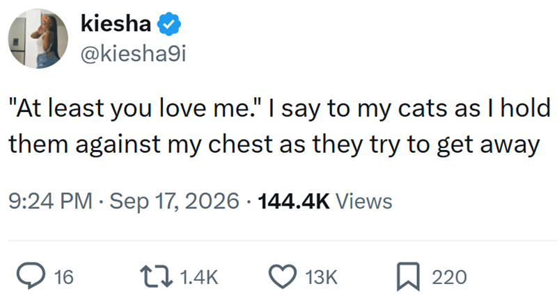 kiesha @kiesha9i "At least you love me." I say to my cats as I hold them against my chest as they try to get away • 9:24 PM⚫ Sep 17, 2026 144.4K Views ◇ 16 1.4K 13K 220
