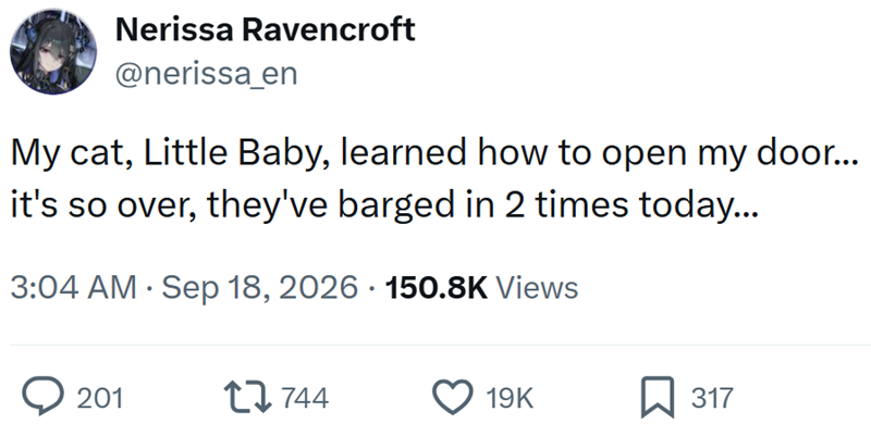 Nerissa Ravencroft @nerissa_en My cat, Little Baby, learned how to open my door... it's so over, they've barged in 2 times today... • 3:04 AM Sep 18, 2026 150.8K Views > 201 17744 19K ☐ 317