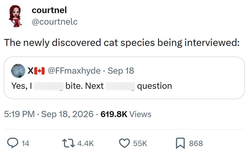 courtnel @courtnelc The newly discovered cat species being interviewed: X+ @FFmaxhyde - Sep 18 Yes, I bite. Next question • 5:19 PM Sep 18, 2026 619.8K Views 14 4.4K 55K 868