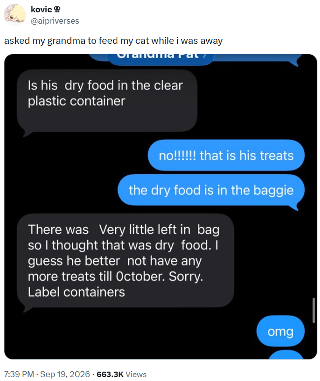kovie @aipriverses asked my grandma to feed my cat while i was away vranaimarat Is his dry food in the clear plastic container no!!!!!! that is his treats the dry food is in the baggie There was very little left in bag so I thought that was dry food. I guess he better not have any more treats till October. Sorry. Label containers 7:39 PM - Sep 19, 2026 -663.3K Views omg