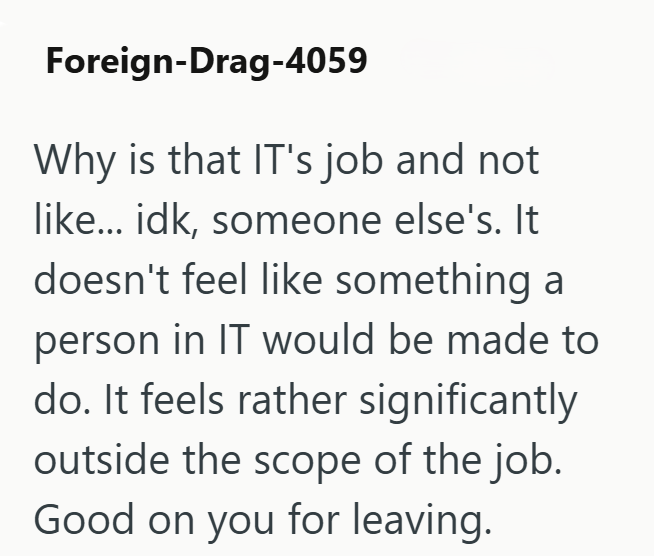 Foreign-Drag-4059 Why is that IT's job and not like... idk, someone else's. It doesn't feel like something a person in IT would be made to do. It feels rather significantly outside the scope of the job. Good on you for leaving.