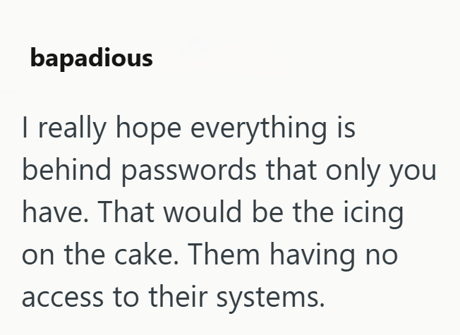 bapadious I really hope everything is behind passwords that only you have. That would be the icing on the cake. Them having no access to their systems.
