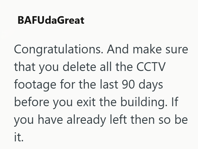 BAFUdaGreat Congratulations. And make sure that you delete all the CCTV footage for the last 90 days before you exit the building. If you have already left then so be it.