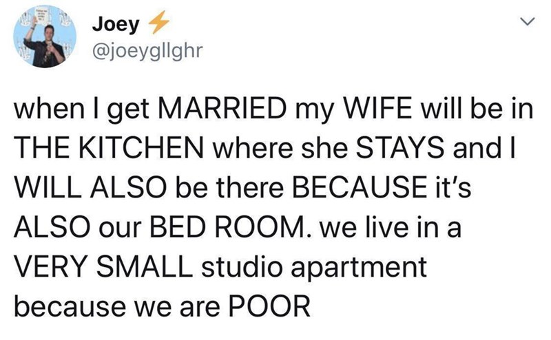 Joey @joeyglighr when I get MARRIED my WIFE will be in THE KITCHEN where she STAYS and I WILL ALSO be there BECAUSE it's ALSO our BED ROOM. we live in a VERY SMALL studio apartment because we are POOR