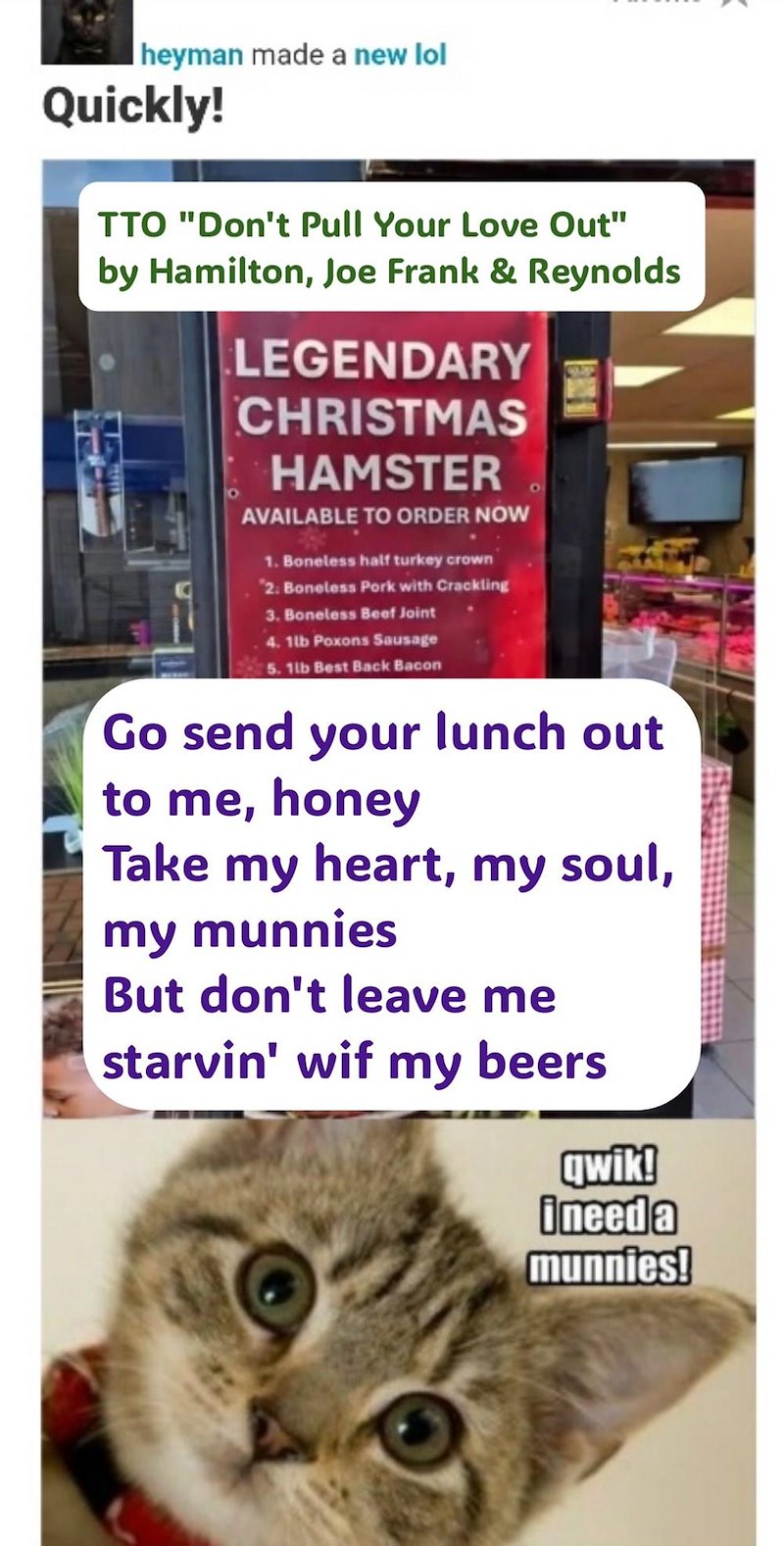 heyman made a new lol Quickly! TTO "Don't Pull Your Love Out" by Hamilton, Joe Frank & Reynolds LEGENDARY CHRISTMAS HAMSTER AVAILABLE TO ORDER NOW 1. Boneless half turkey crown "2: Boneless Pork with Crackling 3. Boneless Beef Joint 4. 1lb Poxons Sausage 5. 1lb Best Back Bacon Go send your lunch out to me, honey Take my heart, my soul, my munnies But don't leave me starvin' wif my beers qwik! ineed a munnies!