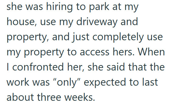 she was hiring to park at my house, use my driveway and property, and just completely use my property to access hers. When I confronted her, she said that the work was "only" expected to last about three weeks.