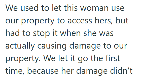 We used to let this woman use our property to access hers, but had to stop it when she was actually causing damage to our property. We let it go the first time, because her damage didn't
