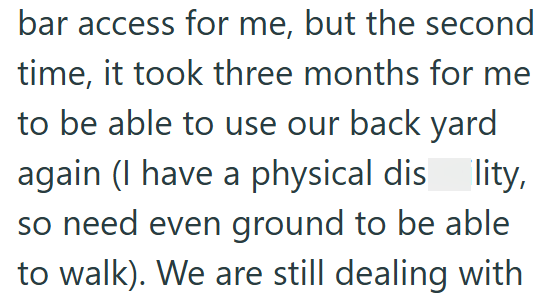 bar access for me, but the second time, it took three months for me to be able to use our back yard again (I have a physical dis lity, so need even ground to be able to walk). We are still dealing with