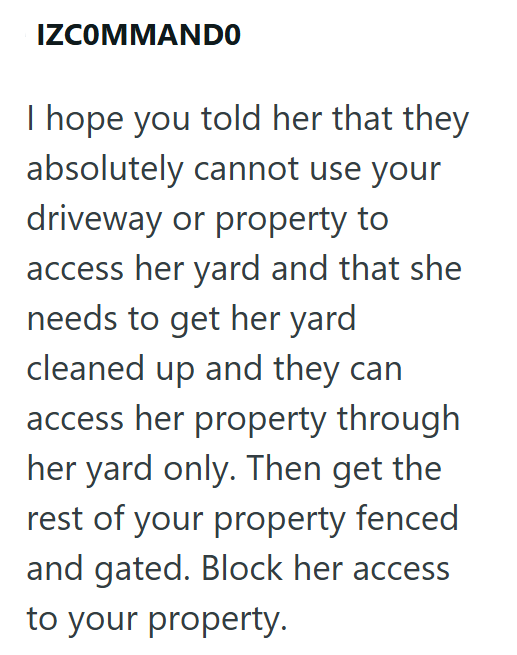 IZCOMMANDO I hope you told her that they absolutely cannot use your driveway or property to access her yard and that she needs to get her yard cleaned up and they can access her property through her yard only. Then get the rest of your property fenced and gated. Block her access to your property.