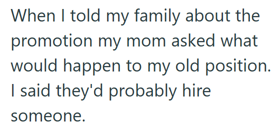 When I told my family about the promotion my mom asked what would happen to my old position. I said they'd probably hire someone.