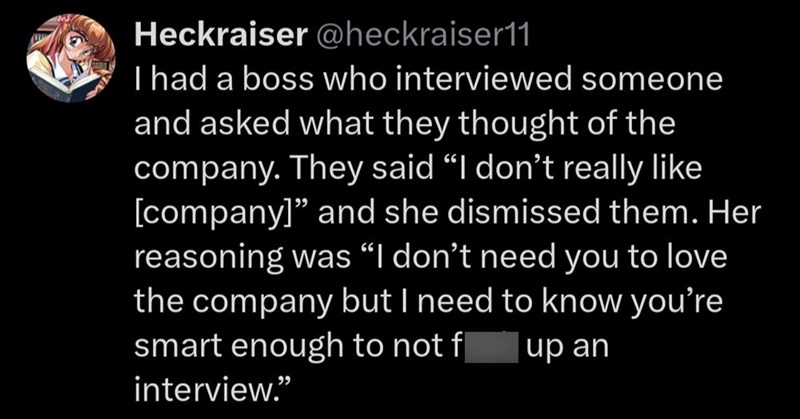 Heckraiser @heckraiser11 I had a boss who interviewed someone and asked what they thought of the company. They said "I don't really like [company]" and she dismissed them. Her reasoning was "I don't need you to love the company but I need to know you're smart enough to not f up an interview."