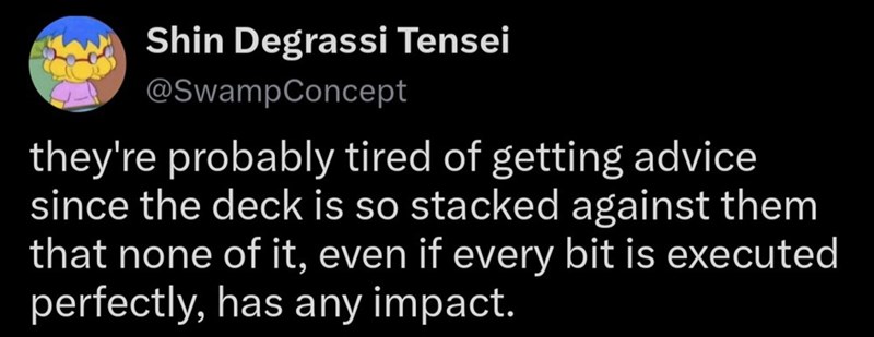 Shin Degrassi Tensei @SwampConcept they're probably tired of getting advice since the deck is so stacked against them that none of it, even if every bit is executed perfectly, has any impact.