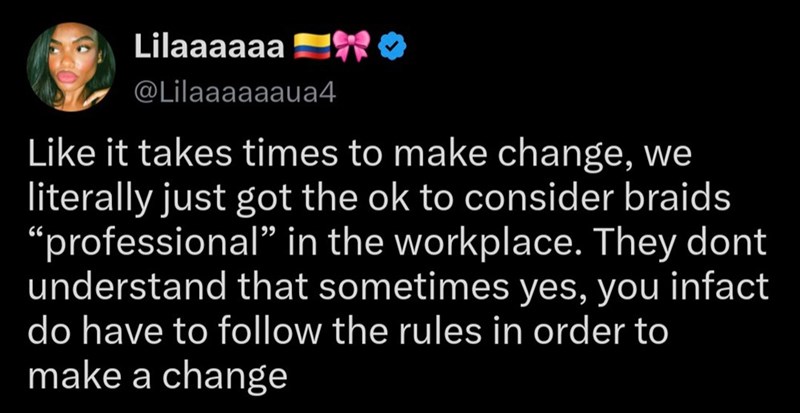 Lilaaaaaa RO @Lilaaaaaaua4 Like it takes times to make change, we literally just got the ok to consider braids "professional” in the workplace. They dont understand that sometimes yes, you infact do have to follow the rules in order to make a change