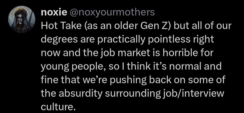 noxie @noxyourmothers Hot Take (as an older Gen Z) but all of our degrees are practically pointless right now and the job market is horrible for young people, so I think it's normal and fine that we're pushing back on some of the absurdity surrounding job/interview culture.