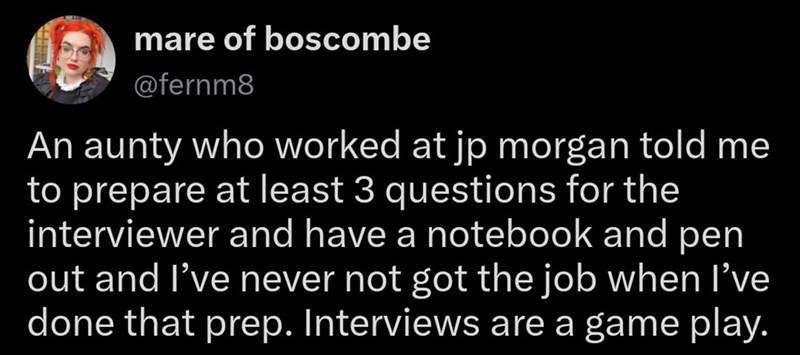 mare of boscombe @fernm8 An aunty who worked at jp morgan told me to prepare at least 3 questions for the interviewer and have a notebook and pen out and I've never not got the job when I've done that prep. Interviews are a game play.