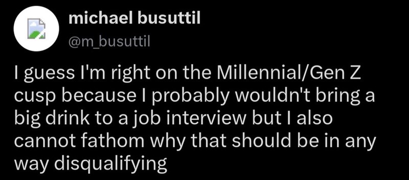michael busuttil @m_busuttil I guess I'm right on the Millennial/Gen Z cusp because I probably wouldn't bring a big drink to a job interview but I also cannot fathom why that should be in any way disqualifying