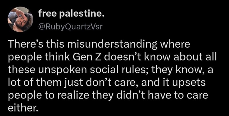 free palestine. @RubyQuartzVsr There's this misunderstanding where people think Gen Z doesn't know about all these unspoken social rules; they know, a lot of them just don't care, and it upsets. people to realize they didn't have to care either.