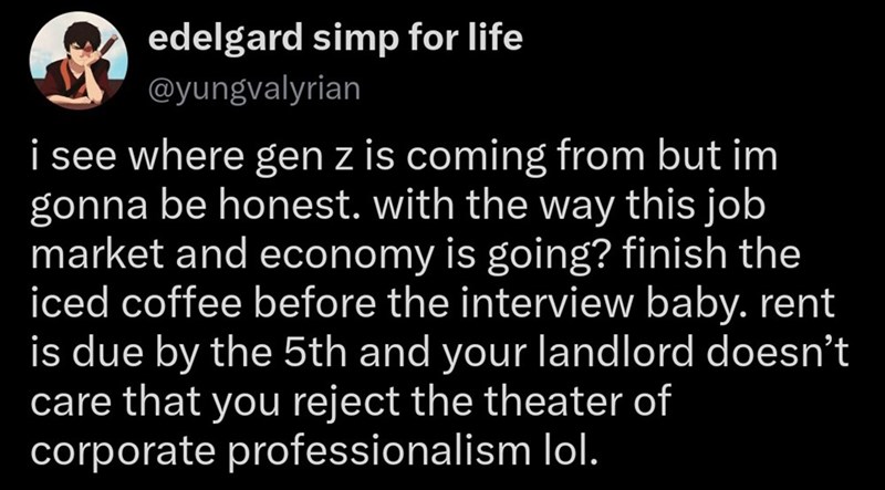 edelgard simp for life @yungvalyrian i see where gen z is coming from but im gonna be honest. with the way this job market and economy is going? finish the iced coffee before the interview baby. rent is due by the 5th and your landlord doesn't care that you reject the theater of corporate professionalism lol.
