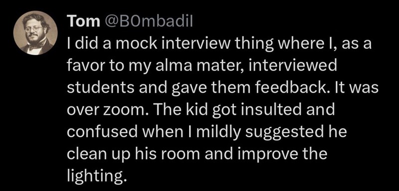Tom @BOmbadil I did a mock interview thing where I, as a favor to my alma mater, interviewed students and gave them feedback. It was over zoom. The kid got insulted and confused when I mildly suggested he clean up his room and improve the lighting.