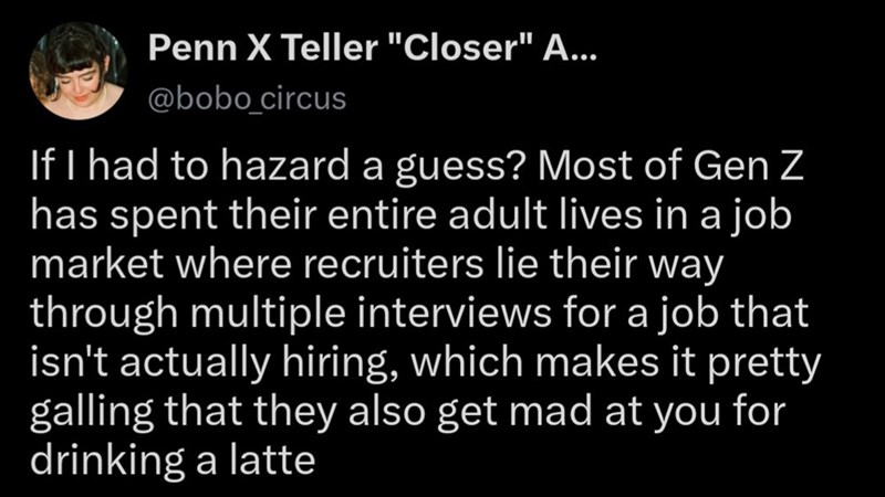 Penn X Teller "Closer" A... @bobo_circus If I had to hazard a guess? Most of Gen Z has spent their entire adult lives in a job market where recruiters lie their way through multiple interviews for a job that isn't actually hiring, which makes it pretty galling that they also get mad at you for drinking a latte