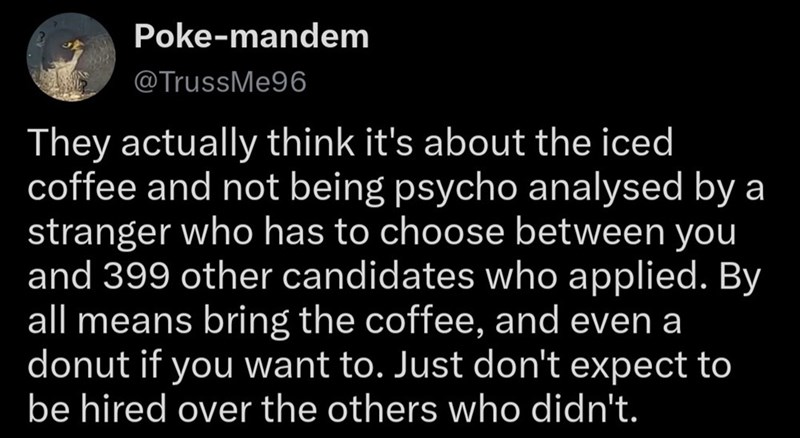 Poke-mandem @TrussMe96 They actually think it's about the iced coffee and not being psycho analysed by a stranger who has to choose between you and 399 other candidates who applied. By all means bring the coffee, and even a donut if you want to. Just don't expect to be hired over the others who didn't.