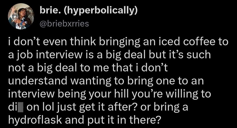 brie. (hyperbolically) @briebxrries i don't even think bringing an iced coffee to a job interview is a big deal but it's such not a big deal to me that i don't understand wanting to bring one to an interview being your hill you're willing to di on lol just get it after? or bring a hydroflask and put it in there?