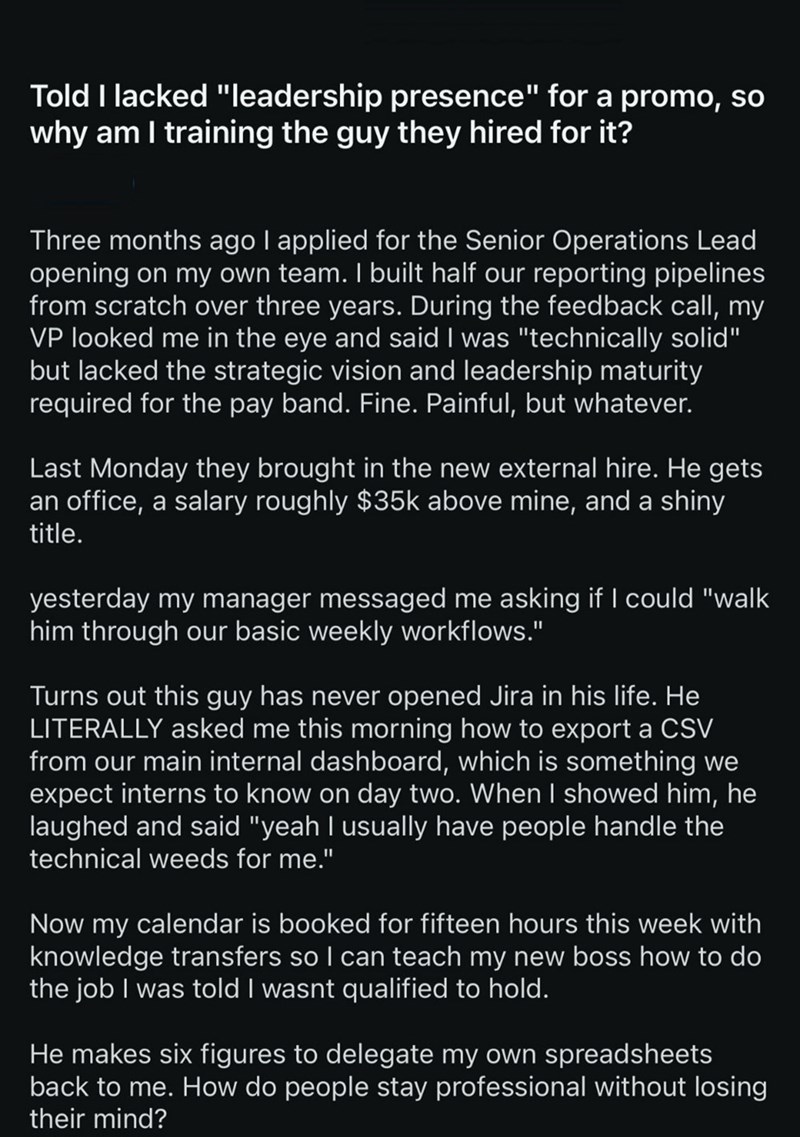 Told I lacked "leadership presence" for a promo, so why am I training the guy they hired for it? Three months ago I applied for the Senior Operations Lead opening on my own team. I built half our reporting pipelines from scratch over three years. During the feedback call, my VP looked me in the eye and said I was "technically solid" but lacked the strategic vision and leadership maturity required for the pay band. Fine. Painful, but whatever. Last Monday they brought in the new external hire. He