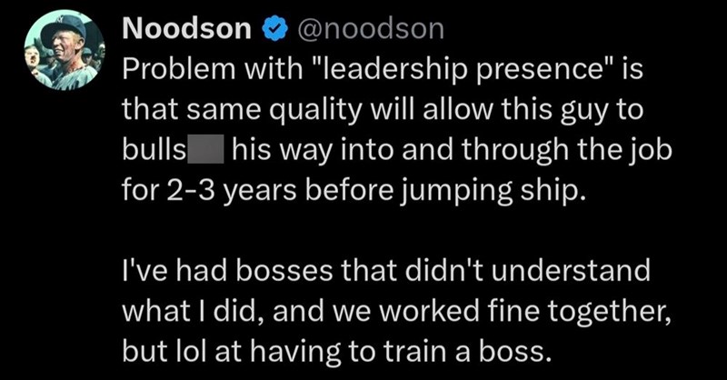 Noodson ✔ @noodson Problem with "leadership presence" is that same quality will allow this guy to bulls his way into and through the job for 2-3 years before jumping ship. I've had bosses that didn't understand what I did, and we worked fine together, but lol at having to train a boss.