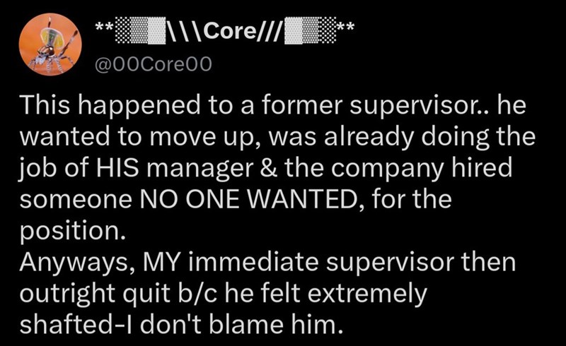 \\\Core/// * @00Core00 This happened to a former supervisor.. he wanted to move up, was already doing the job of HIS manager & the company hired someone NO ONE WANTED, for the position. Anyways, MY immediate supervisor then outright quit b/c he felt extremely shafted-I don't blame him.