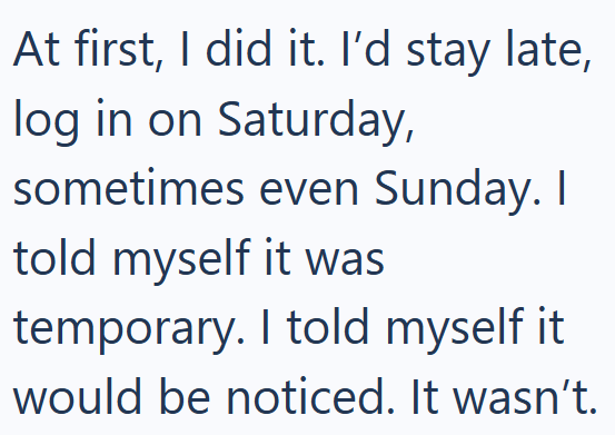 At first, I did it. I'd stay late, log in on Saturday, sometimes even Sunday. I told myself it was temporary. I told myself it would be noticed. It wasn't.