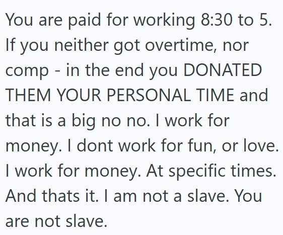 You are paid for working 8:30 to 5. If you neither got overtime, nor comp - in the end you DONATED THEM YOUR PERSONAL TIME and that is a big no no. I work for money. I dont work for fun, or love. I work for money. At specific times. And thats it. I am not a slave. You are not slave.