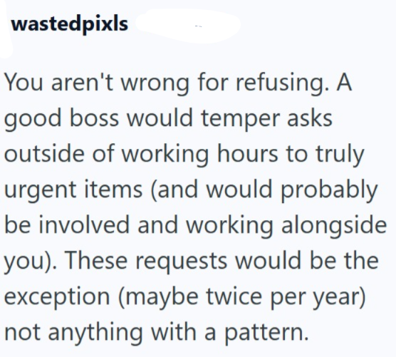 wastedpixls You aren't wrong for refusing. A good boss would temper asks outside of working hours to truly urgent items (and would probably be involved and working alongside you). These requests would be the exception (maybe twice per year) not anything with a pattern.