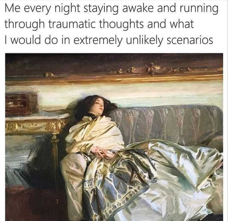 Me every night staying awake and running through traumatic thoughts and what I would do in extremely unlikely scenarios