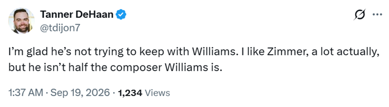 Tanner DeHaan @tdijon7 I'm glad he's not trying to keep with Williams. I like Zimmer, a lot actually, but he isn't half the composer Williams is. 1:37 AM · Sep 19, 2026 1,234 Views